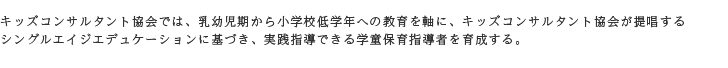 キッズコンサルタント協会では、乳幼児期から小学校低学年への教育を軸に、キッズコンサルタント協会が提唱するシングルエイジエデュケーションに基づき、実践指導できる学童保育指導者を育成する。